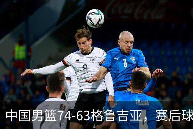 中国男篮74-63格鲁吉亚，赛后球员表现打分：3人满分3人优秀2人及格